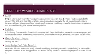 CODE HELP: WIZARDS, LIBRARIES, API’S
 D3.js
D3.js is a JavaScript library for manipulating documents based on data. D3 helps you bring data to life
using HTML, SVG, and CSS. D3’s emphasis on web standards gives you the full capabilities of modern
browsers without tying yourself to a proprietary framework, combining powerful visualization components
and a data-driven approach to DOM manipulation.
 Exhibit
A Publishing Framework for Data-Rich Interactive Web Pages. Exhibit lets you easily create web pages with
advanced text search and filtering functionalities, with interactive maps, timelines, and other visualisations.
 Google chart tools
Display live data.
 JavaScript InfoVis Toolkit
What sets this tool apart from many others is the highly polished graphics it creates from just basic code
samples. Since this is not an application but a code library, you must have coding expertise in order to use
it.
 