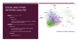SOCIAL AND OTHER
NETWORK ANALYSIS
Gephi (https://gephi.org/)
 What it is
 Free to use
 Useful for visualizing statistical information, including
relationships within networks
NodeXL (https://www.smrfoundation.org/nodexl/)
 What it is
 An Excel plugin that can display network graphs
from a list of connections
 Optimised for analysing online social media
 Drawback
 Requires Excel to run
Example of a Gephi visualisation
 