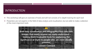 INTRODUCTION
 This workshop will give an overview of tools and will not consists of in-depth training for each tool
 Presenters are not experts in the field of data analysis and visualisation, but are able to make a selection
of the most important tools
 