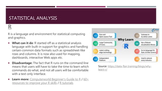 STATISTICAL ANALYSIS
R
R is a language and environment for statistical computing
and graphics.
 What can it do: R started off as a statistical analysis
language with built-in support for graphics and handling
certain common data formats such as spreadsheet-like
rows and columns. It is now also used for mapping,
dashboards, interactive Web apps etc.
 Disadvantage: The fact that R runs on the command line
means that users will have to take the time to learn which
commands do what, and not all users will be comfortable
with a text-only interface.
 Learn more: Computerworld Beginner's Guide to R / 60+
resources to improve your R skills / R tutorials
Source: https://data-flair.training/blogs/why-
learn-r/
 