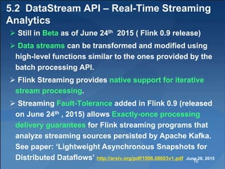 5.2 DataStream API – Real-Time Streaming
Analytics
 Still in Beta as of June 24th 2015 ( Flink 0.9 release)
 Data streams can be transformed and modified using
high-level functions similar to the ones provided by the
batch processing API.
 Flink Streaming provides native support for iterative
stream processing.
 Streaming Fault-Tolerance added in Flink 0.9 (released
on June 24th , 2015) allows Exactly-once processing
delivery guarantees for Flink streaming programs that
analyze streaming sources persisted by Apache Kafka.
See paper: ‘Lightweight Asynchronous Snapshots for
Distributed Dataflows’ http://arxiv.org/pdf/1506.08603v1.pdf June 28, 2015
16
 