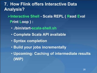 7. How Flink offers Interactive Data
Analysis?
Interactive Shell - Scala REPL ( Read Eval
Print Loop ) :
• ./bin/start-scala-shell.sh
• Complete Scala API available
• Syntax completion
• Build your jobs incrementally
• Upcoming: Caching of intermediate results
(WIP)
26
 