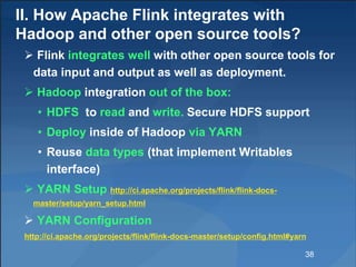 II. How Apache Flink integrates with
Hadoop and other open source tools?
 Flink integrates well with other open source tools for
data input and output as well as deployment.
 Hadoop integration out of the box:
• HDFS to read and write. Secure HDFS support
• Deploy inside of Hadoop via YARN
• Reuse data types (that implement Writables
interface)
 YARN Setup http://ci.apache.org/projects/flink/flink-docs-
master/setup/yarn_setup.html
 YARN Configuration
http://ci.apache.org/projects/flink/flink-docs-master/setup/config.html#yarn
38
 
