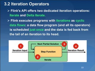 3.2 Iteration Operators
 Flink's API offers two dedicated iteration operations:
Iterate and Delta Iterate.
 Flink executes programs with iterations as cyclic
data flows: a data flow program (and all its operators)
is scheduled just once and the data is fed back from
the tail of an iteration to its head.
51
 