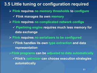 3.5 Little tuning or configuration required
 Flink requires no memory thresholds to configure
 Flink manages its own memory
 Flink requires no complicated network configs
 Pipelining engine requires much less memory for
data exchange
 Flink requires no serializers to be configured
Flink handles its own type extraction and data
representation
Flink programs can be adjusted to data automatically
Flink’s optimizer can choose execution strategies
automatically
61
 