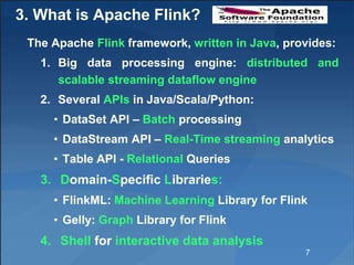 3. What is Apache Flink?
The Apache Flink framework, written in Java, provides:
1. Big data processing engine: distributed and
scalable streaming dataflow engine
2. Several APIs in Java/Scala/Python:
• DataSet API – Batch processing
• DataStream API – Real-Time streaming analytics
• Table API - Relational Queries
3. Domain-Specific Libraries:
• FlinkML: Machine Learning Library for Flink
• Gelly: Graph Library for Flink
4. Shell for interactive data analysis
7
 
