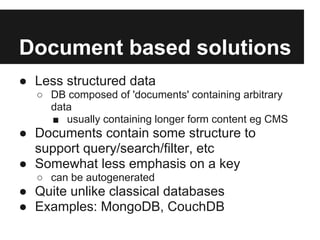 Document based solutions
● Less structured data
  ○ DB composed of 'documents' containing arbitrary
    data
    ■ usually containing longer form content eg CMS
● Documents contain some structure to
  support query/search/filter, etc
● Somewhat less emphasis on a key
  ○ can be autogenerated
● Quite unlike classical databases
● Examples: MongoDB, CouchDB
 