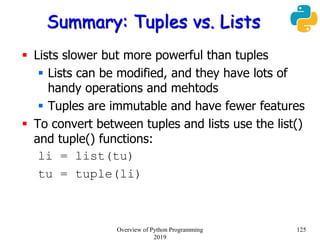 Summary: Tuples vs. Lists
 Lists slower but more powerful than tuples
 Lists can be modified, and they have lots of
handy operations and mehtods
 Tuples are immutable and have fewer features
 To convert between tuples and lists use the list()
and tuple() functions:
li = list(tu)
tu = tuple(li)
125Overview of Python Programming
2019
 