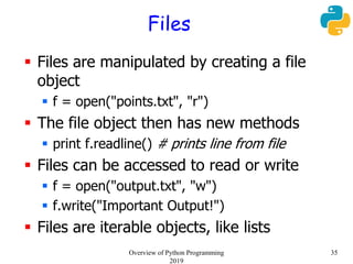 Files
 Files are manipulated by creating a file
object
 f = open("points.txt", "r")
 The file object then has new methods
 print f.readline() # prints line from file
 Files can be accessed to read or write
 f = open("output.txt", "w")
 f.write("Important Output!")
 Files are iterable objects, like lists
35Overview of Python Programming
2019
 