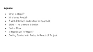 Agenda
● What is React?
● Who uses React?
● A Web Interface and its flow in React JS
● Store - The Ultimate Solution
● Redux Flow
● Is Redux just for React?
● Getting Started with Redux in React JS Project
 