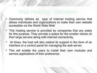 Web Hosting - Definition

    Commonly defines as type of Internet hosting service that
    allows individuals and organizations to make their own website
    accessible via the World Wide Web’

    This hosting service is provided by companies that are solely
    for this purpose. They provide a space for the smaller clients on
    their large servers along with internet connectivity.

     At times, the host will also extend its support in the form of an
    interface or a control panel for managing the web server.

    This will enable the users to install their own modules and
    service applications of their preference.
 