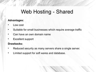 Web Hosting - Shared
Advantages:

    Low cost

    Suitable for small businesses which require average traffic

    Can have an own domain name

    Excellent support
Drawbacks:

    Reduced security as many servers share a single server.

    Limited support for soft wares and database.
 