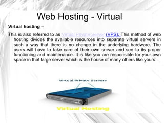Web Hosting - Virtual
Virtual hosting –
This is also referred to as Virtual Private Server (VPS). This method of web
  hosting divides the available resources into separate virtual servers in
  such a way that there is no change in the underlying hardware. The
  users will have to take care of their own server and see to its proper
  functioning and maintenance. It is like you are responsible for your own
  space in that large server which is the house of many others like yours.
 