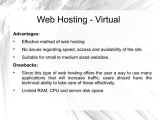 Web Hosting - Virtual
Advantages:

    Effective method of web hosting

    No issues regarding speed, access and availability of the site

    Suitable for small to medium sized websites.
Drawbacks:

    Since this type of web hosting offers the user a way to use many
    applications that will increase traffic, users should have the
    technical ability to take care of these effectively.

    Limited RAM, CPU and server disk space
 