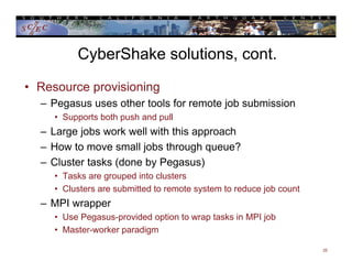 CyberShake solutions, cont.
• Resource provisioning
– Pegasus uses other tools for remote job submission
• Supports both push and pull
– Large jobs work well with this approach
– How to move small jobs through queue?
– Cluster tasks (done by Pegasus)
• Tasks are grouped into clusters
• Clusters are submitted to remote system to reduce job count
– MPI wrapper
• Use Pegasus-provided option to wrap tasks in MPI job
• Master-worker paradigm
25
 