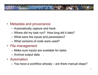 • Metadata and provenance
– Automatically capture and track
– Where did my task run? How long did it take?
– What were the inputs and parameters?
– What versions of code were used?
• File management
– Make sure inputs are available for tasks
– Archive output data
• Automation
– You have a workflow already – are there manual steps?
9
 