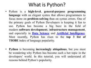 What is Python?
• Python is a high-level, general-purpose programming
language with an elegant syntax that allows programmers to
focus more on problem-solving than on syntax errors. One of
the primary goals of Python Developers is keeping it fun to
use. Python has become a big buzz in the field of
modern software development, infrastructure management,
and especially in Data Science and Artificial Intelligence.
Most recently, Python has risen to the top 3 list of
TIOBE index of language popularity.
• Python is becoming increasingly ubiquitous, but you must
be wondering why Python has become such a hot topic in the
developers’ world. In this tutorial, you will understand all
reasons behind Python’s popularity.
 