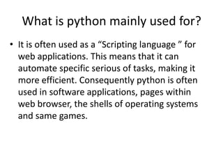 • It is often used as a “Scripting language ” for
web applications. This means that it can
automate specific serious of tasks, making it
more efficient. Consequently python is often
used in software applications, pages within
web browser, the shells of operating systems
and same games.
What is python mainly used for?
 