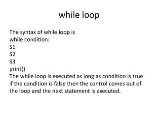 while loop
The syntax of while loop is
while condition:
S1
S2
S3
print()
The while loop is executed as long as condition is true
if the condition is false then the control comes out of
the loop and the next statement is executed.
 