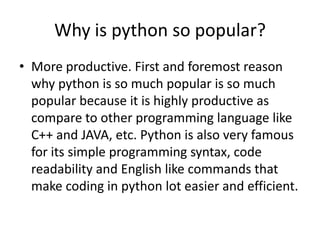 Why is python so popular?
• More productive. First and foremost reason
why python is so much popular is so much
popular because it is highly productive as
compare to other programming language like
C++ and JAVA, etc. Python is also very famous
for its simple programming syntax, code
readability and English like commands that
make coding in python lot easier and efficient.
 