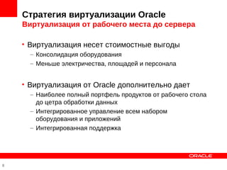 Стратегия виртуализации Oracle
    Виртуализация от рабочего места до сервера

    • Виртуализация несет стоимостные выгоды
      – Консолидация оборудования
      – Меньше электричества, площадей и персонала


    • Виртуализация от Oracle дополнительно дает
      – Наиболее полный портфель продуктов от рабочего стола
        до цетра обработки данных
      – Интегрированное управление всем набором
        оборудования и приложений
      – Интегрированная поддержка




8
 