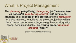 What is Project Management
The planning (adaptively), delegating (at the lower level
as possible), monitoring-control (without micro-
manage) of all aspects of the project, and the motivation
of those involved, to achieve the project objectives within
the expected performance targets (e.g. time, cost, quality,
scope, benefits and risks), delivering proper business
product (what?)
(Inspired from PRINCE2® definition)
 