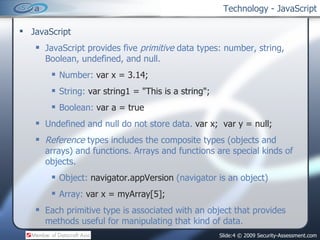 Technology - JavaScript JavaScript JavaScript provides five  primitive  data types: number, string, Boolean, undefined, and null. Number:  var x = 3.14; String:  var string1 = &quot;This is a string&quot;; Boolean:  var a = true Undefined and null do not store data.  var x;  var y = null; Reference  types includes the composite types (objects and arrays) and functions. Arrays and functions are special kinds of objects. Object:  navigator.appVersion  (navigator is an object) Array:  var x = myArray[5]; Each primitive type is associated with an object that provides methods useful for manipulating that kind of data. 