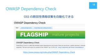 OWASP Dependency Check
OSS の脆弱性情報収集を自動化できる
12
https://www.owasp.org/index.php/OWASP_Dependency_Check
 