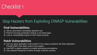 Checklist 1
Find Vulnerabilities
 Get an automated vulnerability detection tool.
 Perform thorough penetration testing on all critical apps.
 Look at vulnerabilities based on their impact severity.
Patch Vulnerabilities
 Can you patch application code quickly? If not, deploy protection like Web Application
Firewall (WAF) that offers custom rule creation.
 Use WAF to gather analytics on attack techniques and patterns.
 Use analytics frequently to define stronger protection policies.
Stop Hackers from Exploiting OWASP Vulnerabilities
 