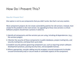 How Do I Prevent This?
How Do I Prevent This?
One option is not to use components that you didn’t write. But that’s not very realistic.
Most component projects do not create vulnerability patches for old versions. Instead, most
simply fix the problem in the next version. So upgrading to these new versions is critical.
Software projects should have a process in place to:
1.Identify all components and the versions you are using, including all dependencies. (e.g.,
the versions plugin).
2. Monitor the security of these components in public databases, project mailing lists, and
security mailing lists, and keep them up to date.
3.Establish security policies governing component use, such as requiring certain software
development practices, passing security tests, and acceptable licenses.
4.Where appropriate, consider adding security wrappers around components to disable
unused functionality and/ or secure weak or vulnerable aspects of the component.
 
