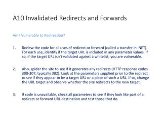 A10 Invalidated Redirects and Forwards
Am I Vulnerable to Redirection?
1. Review the code for all uses of redirect or forward (called a transfer in .NET).
For each use, identify if the target URL is included in any parameter values. If
so, if the target URL isn’t validated against a whitelist, you are vulnerable.
2. Also, spider the site to see if it generates any redirects (HTTP response codes
300-307, typically 302). Look at the parameters supplied prior to the redirect
to see if they appear to be a target URL or a piece of such a URL. If so, change
the URL target and observe whether the site redirects to the new target.
3. If code is unavailable, check all parameters to see if they look like part of a
redirect or forward URL destination and test those that do.
 