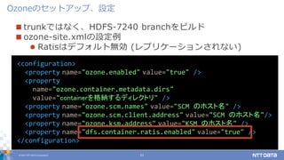 © 2017 NTT DATA Corporation 21
 trunkではなく、HDFS-7240 branchをビルド
 ozone-site.xmlの設定例
 Ratisはデフォルト無効 (レプリケーションされない)
Ozoneのセットアップ、設定
<configuration>
<property name="ozone.enabled" value="true" />
<property
name="ozone.container.metadata.dirs"
value="containerを格納するディレクトリ" />
<property name="ozone.scm.names" value="SCM のホスト名" />
<property name="ozone.scm.client.address" value="SCM のホスト名"/>
<property name="ozone.ksm.address" value="KSM のホスト名" />
<property name="dfs.container.ratis.enabled" value="true" />
</configuration>
 