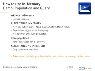 Oracle In-Memory Column Store
Without In-Memory
> Bitmap indexes
ALTER TABLE INMEMORY
> New execution plan: TABLE ACCESS INMEMORY FULL
> Population triggered at first query
> Not optimal until fully populated
Once populated
> Very fast access for all queries
ALTER TABLE NO INMEMORY
> Only row store available
> Take care of partially populated table: full table scan through buffer cache
Demo: Population and Query
05.10.2015
Page 42
How to use In-Memory
 