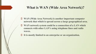 What is WAN (Wide Area Network)?
WAN (Wide Area Network) is another important computer
network that which is spread across a large geographical area.
WAN network system could be a connection of a LAN which
connects with other LAN’s using telephone lines and radio
waves.
It is mostly limited to an enterprise or an organization.
 