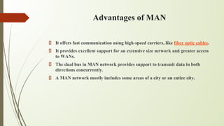 Advantages of MAN
It offers fast communication using high-speed carriers, like fiber optic cables.
It provides excellent support for an extensive size network and greater access
to WANs.
The dual bus in MAN network provides support to transmit data in both
directions concurrently.
A MAN network mostly includes some areas of a city or an entire city.
 