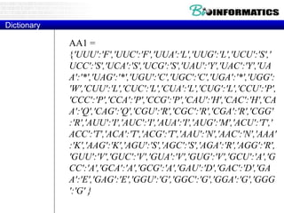 AA1 =
{'UUU':'F','UUC':'F','UUA':'L','UUG':'L','UCU':'S','
UCC':'S','UCA':'S','UCG':'S','UAU':'Y','UAC':'Y','UA
A':'*','UAG':'*','UGU':'C','UGC':'C','UGA':'*','UGG':
'W','CUU':'L','CUC':'L','CUA':'L','CUG':'L','CCU':'P',
'CCC':'P','CCA':'P','CCG':'P','CAU':'H','CAC':'H','CA
A':'Q','CAG':'Q','CGU':'R','CGC':'R','CGA':'R','CGG'
:'R','AUU':'I','AUC':'I','AUA':'I','AUG':'M','ACU':'T','
ACC':'T','ACA':'T','ACG':'T','AAU':'N','AAC':'N','AAA'
:'K','AAG':'K','AGU':'S','AGC':'S','AGA':'R','AGG':'R',
'GUU':'V','GUC':'V','GUA':'V','GUG':'V','GCU':'A','G
CC':'A','GCA':'A','GCG':'A','GAU':'D','GAC':'D','GA
A':'E','GAG':'E','GGU':'G','GGC':'G','GGA':'G','GGG
':'G' }
Dictionary
 