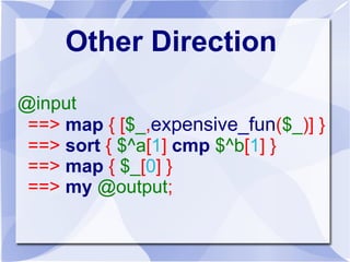 Pipe Operator 
my @output 
<== map { $_[0] } 
<== sort { $^a[1] cmp $^b[1] } 
<== map { [$_, expensive_fun($_)] } 
<== @input; 
 