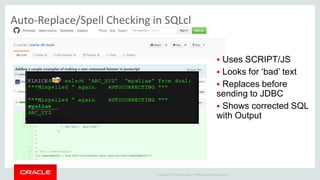 Copyright © 2014 Oracle and/or its affiliates. All rights reserved. |
Auto-Replace/Spell Checking in SQLcl
 Uses SCRIPT/JS
 Looks for ‘bad’ text
 Replaces before
sending to JDBC
 Shows corrected SQL
with Output
 
