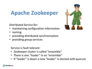 Apache Zookeeper
Distributed Service for:
• maintaining configuration information
• naming
• providing distributed synchronization
• providing group services
Service is fault tolerant:
• Zookeeper cluster is called “ensemble”
• There is one “leader” in an “ensemble”
• If “leader” is down a new “leader” is elected with quorum
 