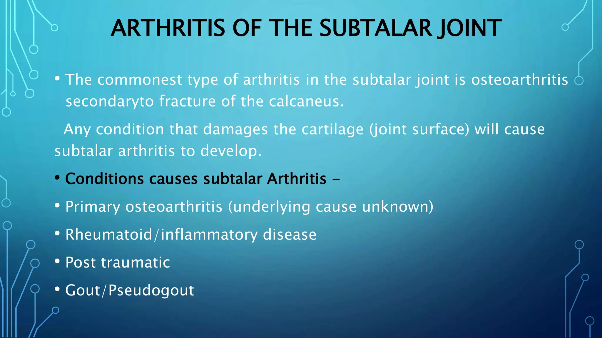 ARTHRITIS OF THE SUBTALAR JOINT
• The commonest type of arthritis in the subtalar joint is osteoarthritis
secondaryto fracture of the calcaneus.
Any condition that damages the cartilage (joint surface) will cause
subtalar arthritis to develop.
• Conditions causes subtalar Arthritis -
• Primary osteoarthritis (underlying cause unknown)
• Rheumatoid/inflammatory disease
• Post traumatic
• Gout/Pseudogout
 