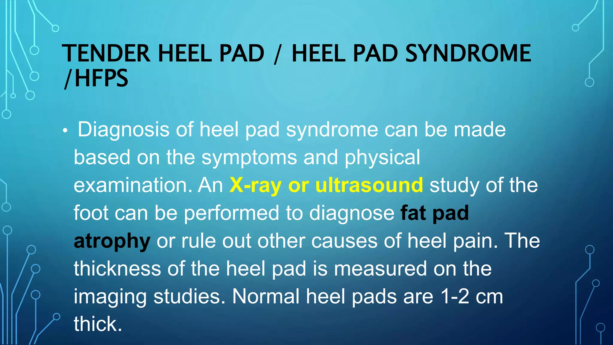 TENDER HEEL PAD / HEEL PAD SYNDROME
/HFPS
• Diagnosis of heel pad syndrome can be made
based on the symptoms and physical
examination. An X-ray or ultrasound study of the
foot can be performed to diagnose fat pad
atrophy or rule out other causes of heel pain. The
thickness of the heel pad is measured on the
imaging studies. Normal heel pads are 1-2 cm
thick.
 