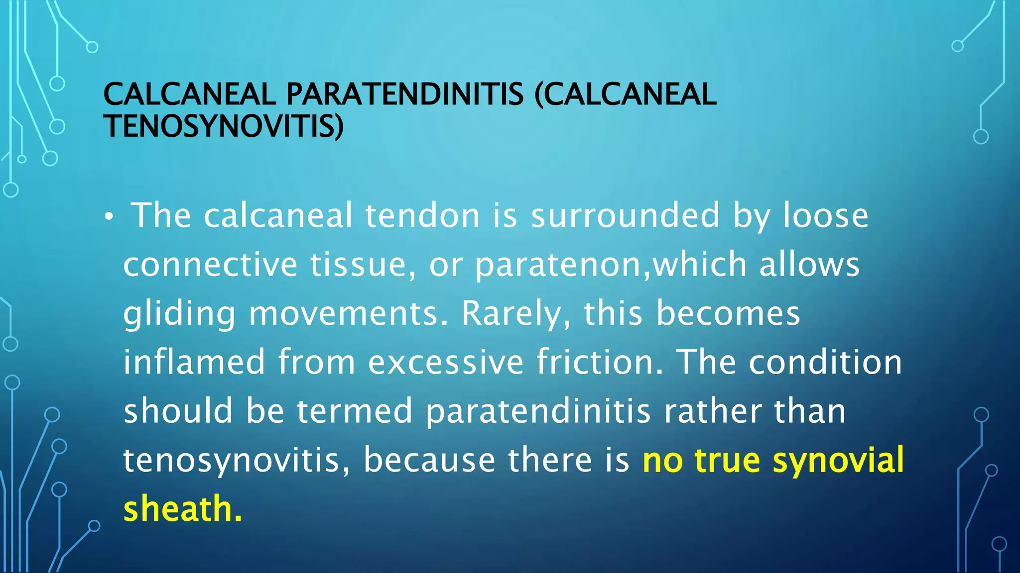 CALCANEAL PARATENDINITIS (CALCANEAL
TENOSYNOVITIS)
• The calcaneal tendon is surrounded by loose
connective tissue, or paratenon,which allows
gliding movements. Rarely, this becomes
inflamed from excessive friction. The condition
should be termed paratendinitis rather than
tenosynovitis, because there is no true synovial
sheath.
 