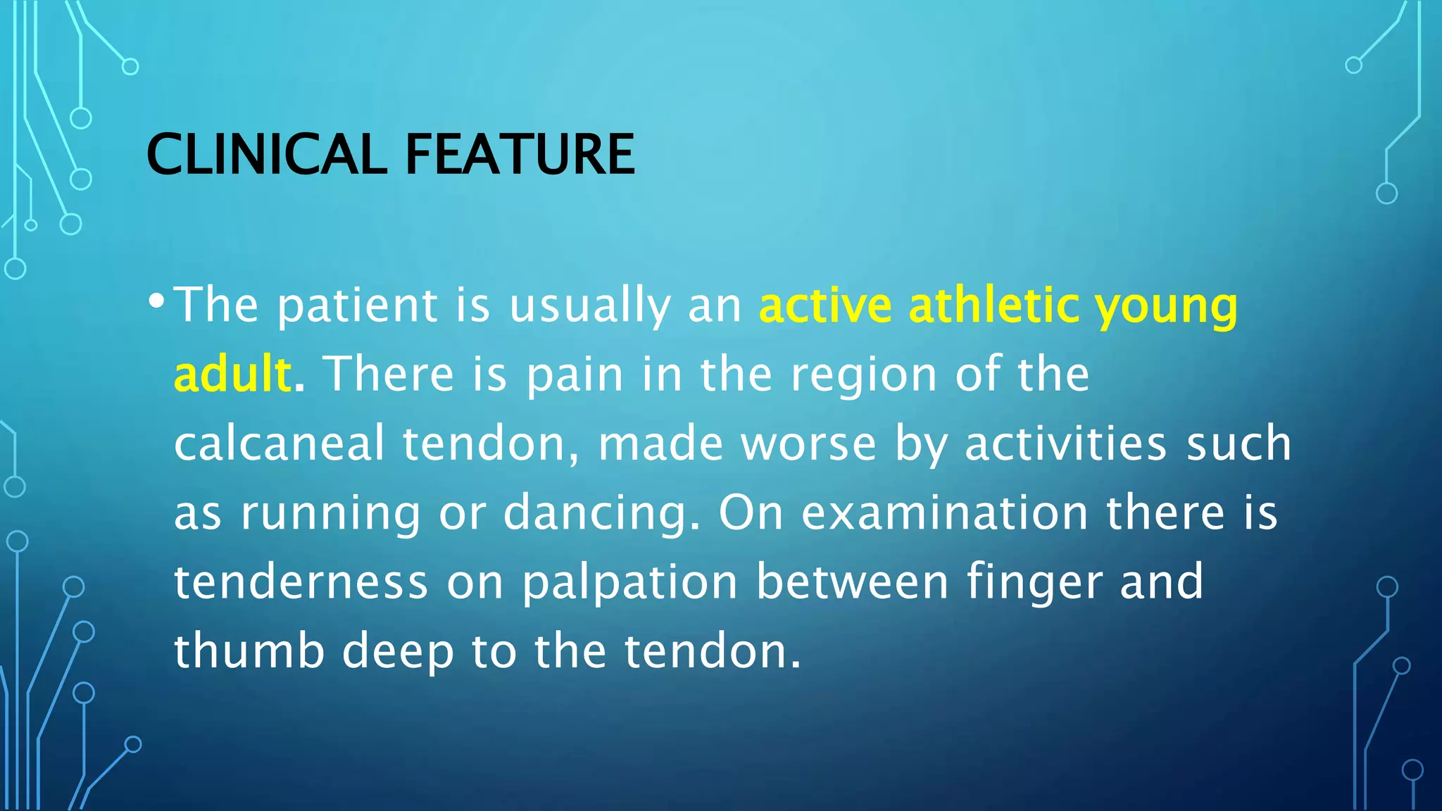 CLINICAL FEATURE
•The patient is usually an active athletic young
adult. There is pain in the region of the
calcaneal tendon, made worse by activities such
as running or dancing. On examination there is
tenderness on palpation between finger and
thumb deep to the tendon.
 