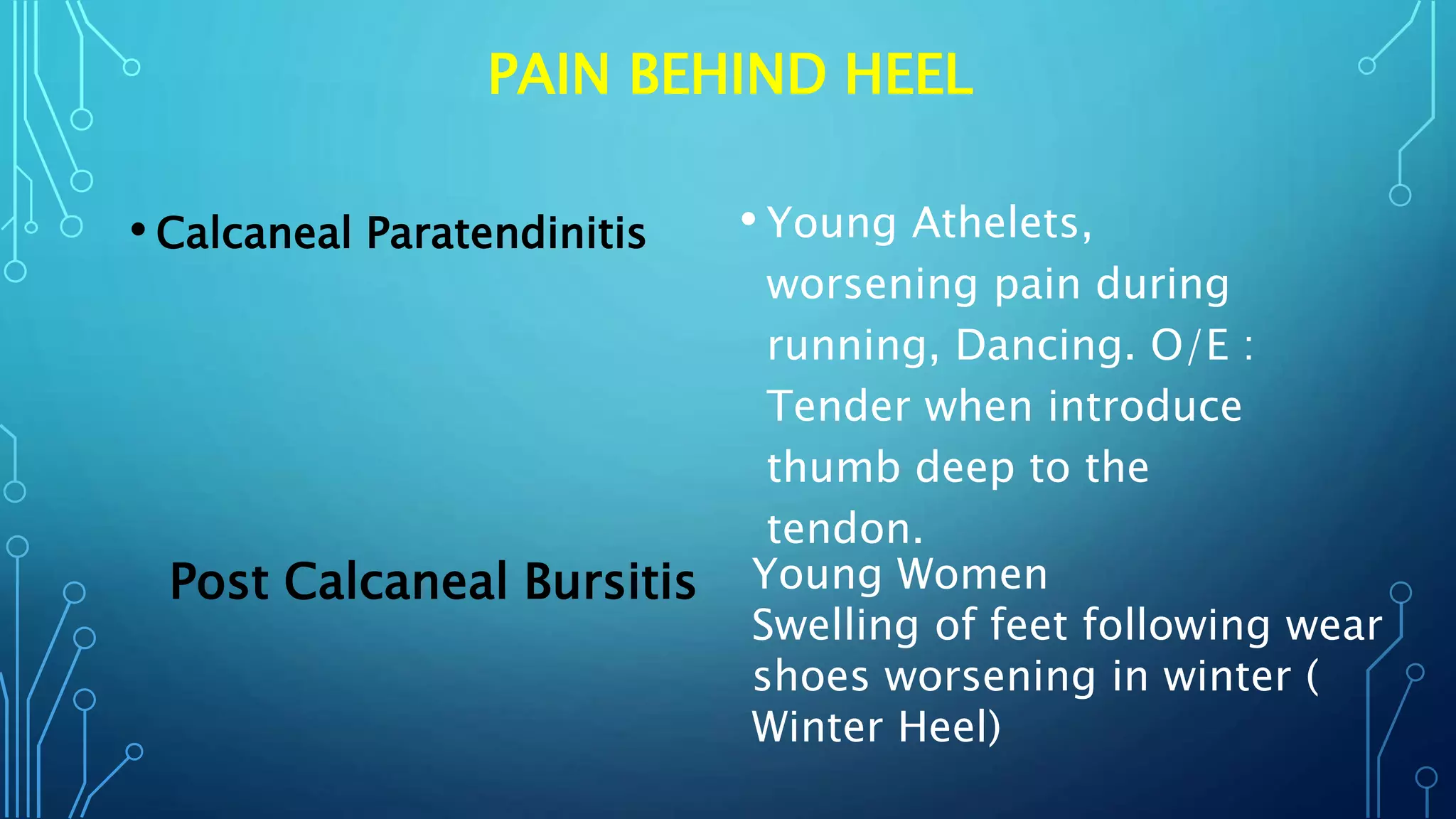 PAIN BEHIND HEEL
• Calcaneal Paratendinitis • Young Athelets,
worsening pain during
running, Dancing. O/E :
Tender when introduce
thumb deep to the
tendon.
Post Calcaneal Bursitis Young Women
Swelling of feet following wear
shoes worsening in winter (
Winter Heel)
 