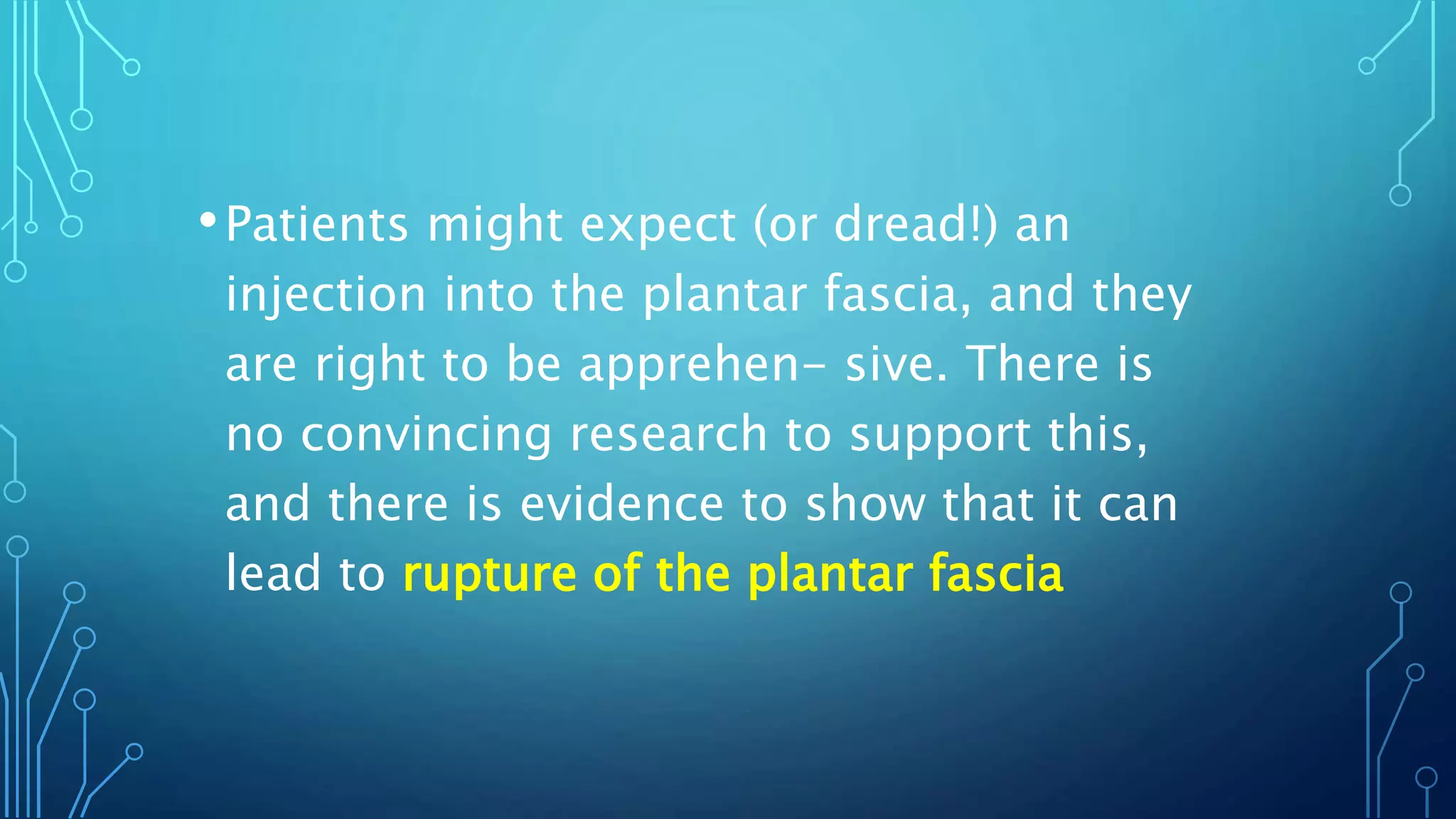 •Patients might expect (or dread!) an
injection into the plantar fascia, and they
are right to be apprehen- sive. There is
no convincing research to support this,
and there is evidence to show that it can
lead to rupture of the plantar fascia
 