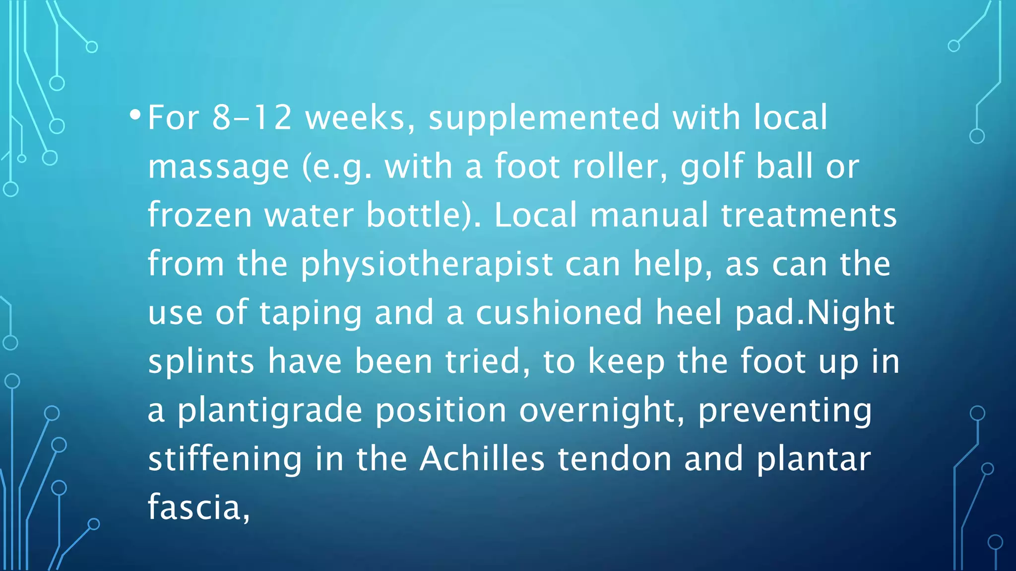 •For 8-12 weeks, supplemented with local
massage (e.g. with a foot roller, golf ball or
frozen water bottle). Local manual treatments
from the physiotherapist can help, as can the
use of taping and a cushioned heel pad.Night
splints have been tried, to keep the foot up in
a plantigrade position overnight, preventing
stiffening in the Achilles tendon and plantar
fascia,
 