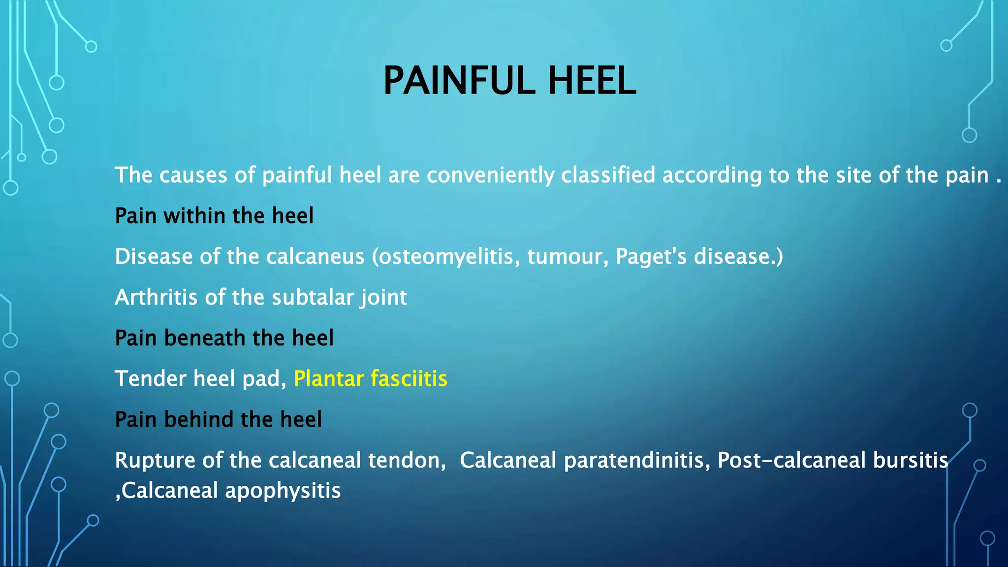 PAINFUL HEEL
The causes of painful heel are conveniently classified according to the site of the pain .
Pain within the heel
Disease of the calcaneus (osteomyelitis, tumour, Paget's disease.)
Arthritis of the subtalar joint
Pain beneath the heel
Tender heel pad, Plantar fasciitis
Pain behind the heel
Rupture of the calcaneal tendon, Calcaneal paratendinitis, Post-calcaneal bursitis
,Calcaneal apophysitis
 