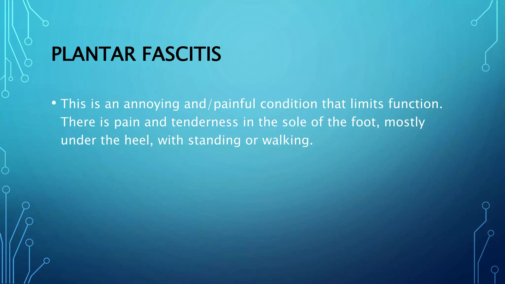 PLANTAR FASCITIS
• This is an annoying and/painful condition that limits function.
There is pain and tenderness in the sole of the foot, mostly
under the heel, with standing or walking.
 
