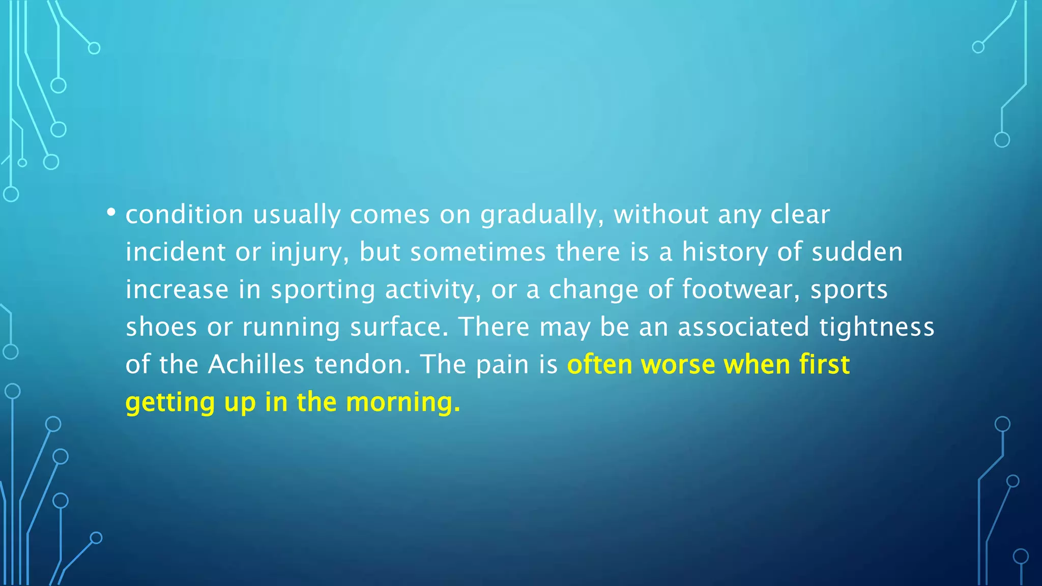 • condition usually comes on gradually, without any clear
incident or injury, but sometimes there is a history of sudden
increase in sporting activity, or a change of footwear, sports
shoes or running surface. There may be an associated tightness
of the Achilles tendon. The pain is often worse when first
getting up in the morning.
 