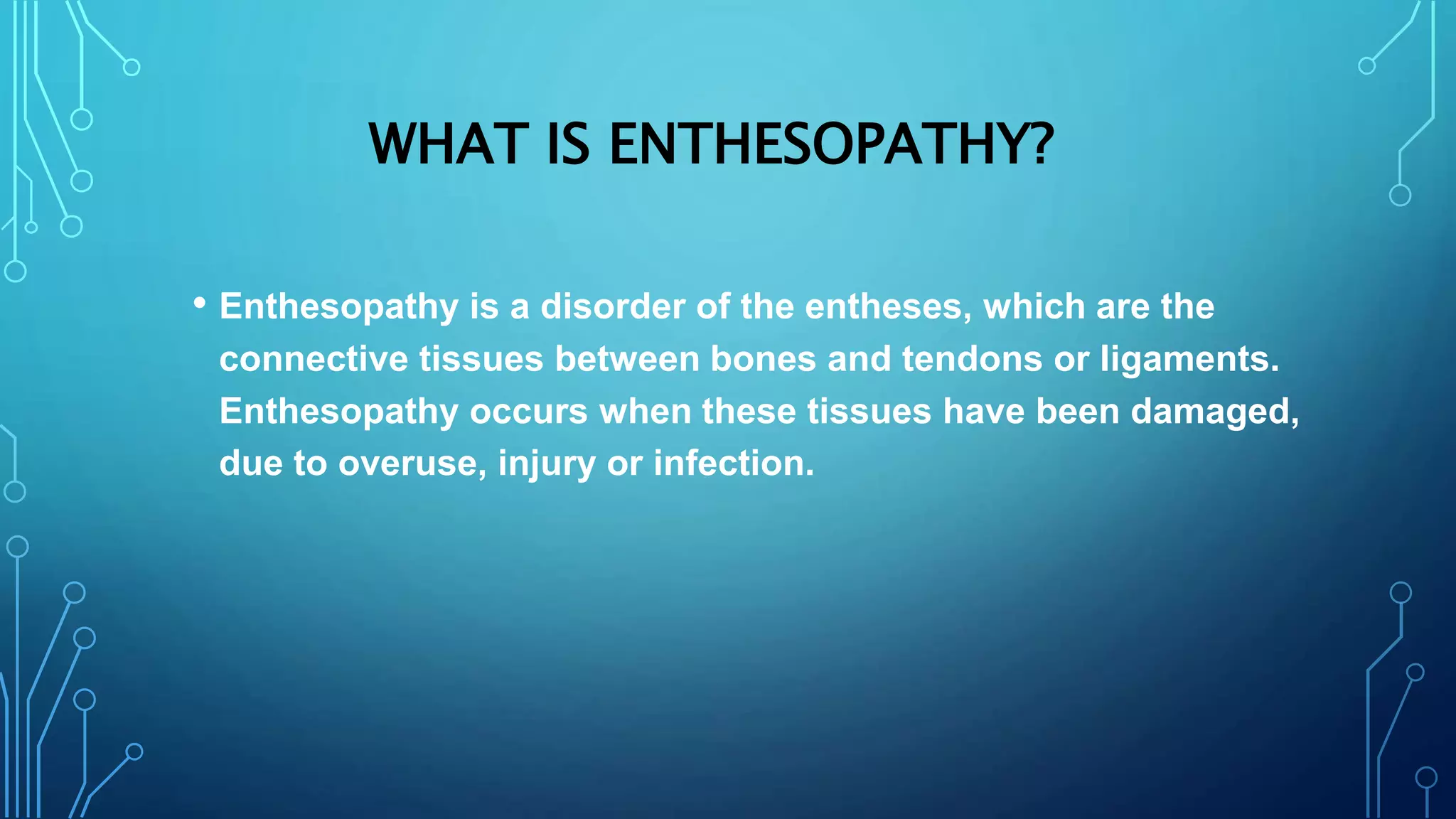 WHAT IS ENTHESOPATHY?
• Enthesopathy is a disorder of the entheses, which are the
connective tissues between bones and tendons or ligaments.
Enthesopathy occurs when these tissues have been damaged,
due to overuse, injury or infection.
 